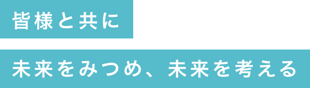 皆様と共に未来をみつめ、未来を考える